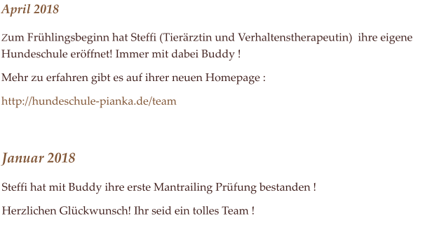 April 2018 Zum Frhlingsbeginn hat Steffi (Tierrztin und Verhaltenstherapeutin)  ihre eigene Hundeschule erffnet! Immer mit dabei Buddy !  Mehr zu erfahren gibt es auf ihrer neuen Homepage :   http://hundeschule-pianka.de/team  Januar 2018 Steffi hat mit Buddy ihre erste Mantrailing Prfung bestanden !  Herzlichen Glckwunsch! Ihr seid ein tolles Team !