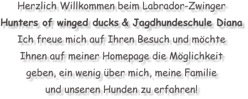 Herzlich Willkommen beim Labrador-Zwinger  Hunters of winged ducks & Jagdhundeschule Diana Ich freue mich auf Ihren Besuch und m�chte  Ihnen auf meiner Homepage die M�glichkeit  geben, ein wenig �ber mich, meine Familie  und unseren Hunden zu erfahren!