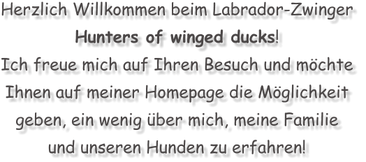 Herzlich Willkommen beim Labrador-Zwinger  Hunters of winged ducks! Ich freue mich auf Ihren Besuch und mchte  Ihnen auf meiner Homepage die Mglichkeit  geben, ein wenig ber mich, meine Familie  und unseren Hunden zu erfahren!